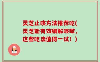 灵芝止咳方法推荐吃(灵芝能有效缓解咳嗽，这些吃法值得一试！)