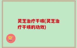 灵芝治疗干咳(灵芝治疗干咳的功效)
