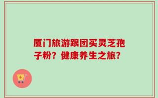 厦门旅游跟团买灵芝孢子粉？健康养生之旅？