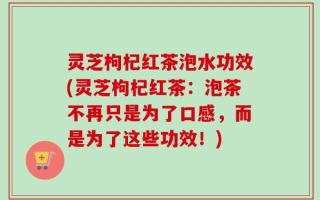 灵芝枸杞红茶泡水功效(灵芝枸杞红茶：泡茶不再只是为了口感，而是为了这些功效！)