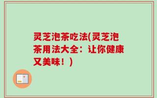 灵芝泡茶吃法(灵芝泡茶用法大全：让你健康又美味！)
