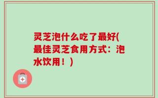 灵芝泡什么吃了最好(最佳灵芝食用方式：泡水饮用！)