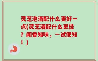 灵芝泡酒配什么更好一点(灵芝酒配什么更佳？闻香知味，一试便知！)