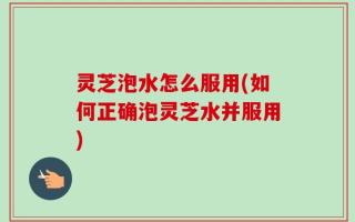 灵芝泡水怎么服用(如何正确泡灵芝水并服用)