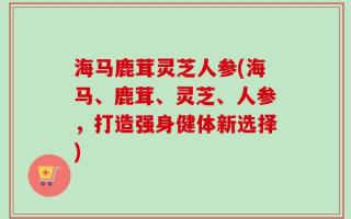海马鹿茸灵芝人参(海马、鹿茸、灵芝、人参，打造强身健体新选择)