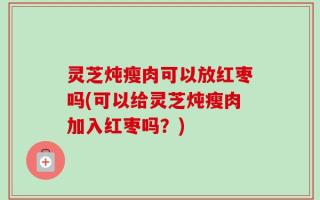 灵芝炖瘦肉可以放红枣吗(可以给灵芝炖瘦肉加入红枣吗？)