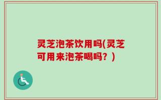 灵芝泡茶饮用吗(灵芝可用来泡茶喝吗？)