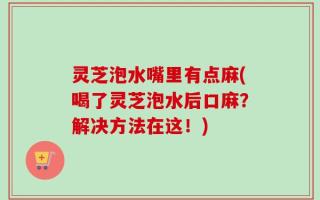 灵芝泡水嘴里有点麻(喝了灵芝泡水后口麻？解决方法在这！)