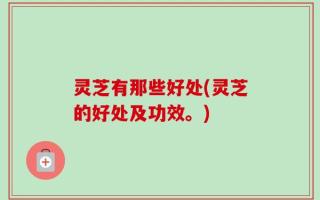 灵芝有那些好处(灵芝的好处及功效。)