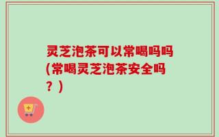 灵芝泡茶可以常喝吗吗(常喝灵芝泡茶安全吗？)