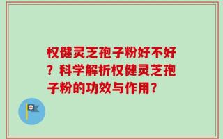 权健灵芝孢子粉好不好？科学解析权健灵芝孢子粉的功效与作用？