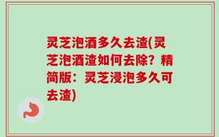 灵芝泡酒多久去渣(灵芝泡酒渣如何去除？精简版：灵芝浸泡多久可去渣)