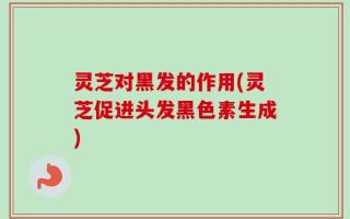 灵芝对黑发的作用(灵芝促进头发黑色素生成)
