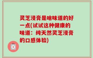 灵芝浸膏是啥味道的好一点(试试这种健康的味道：纯天然灵芝浸膏的口感体验)
