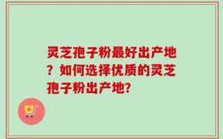 灵芝孢子粉最好出产地？如何选择优质的灵芝孢子粉出产地？