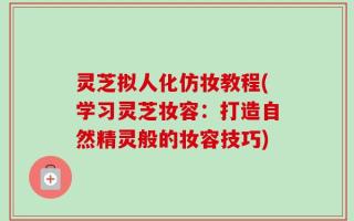 灵芝拟人化仿妆教程(学习灵芝妆容：打造自然精灵般的妆容技巧)