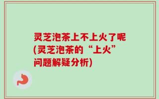 灵芝泡茶上不上火了呢(灵芝泡茶的“上火”问题解疑分析)