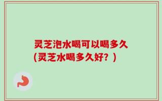 灵芝泡水喝可以喝多久(灵芝水喝多久好？)