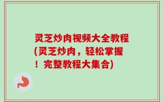 灵芝炒肉视频大全教程(灵芝炒肉，轻松掌握！完整教程大集合)