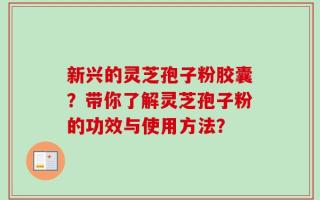 新兴的灵芝孢子粉胶囊？带你了解灵芝孢子粉的功效与使用方法？
