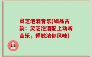 灵芝泡酒音乐(细品古韵：灵芝泡酒配上动听音乐，释放浓郁风味)