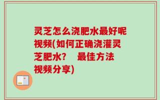灵芝怎么浇肥水最好呢视频(如何正确浇灌灵芝肥水？  最佳方法视频分享)
