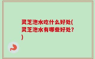 灵芝泡水吃什么好处(灵芝泡水有哪些好处？)