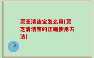 灵芝清洁宝怎么用(灵芝清洁宝的正确使用方法)