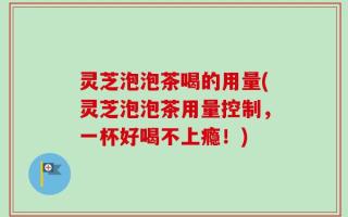 灵芝泡泡茶喝的用量(灵芝泡泡茶用量控制，一杯好喝不上瘾！)