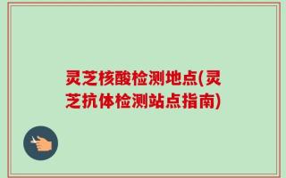 灵芝核酸检测地点(灵芝抗体检测站点指南)