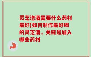 灵芝泡酒需要什么药材最好(如何制作最好喝的灵芝酒，关键是加入哪些药材