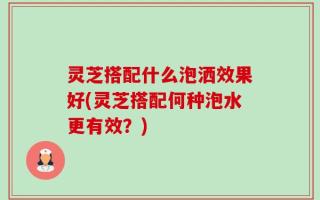 灵芝搭配什么泡洒效果好(灵芝搭配何种泡水更有效？)