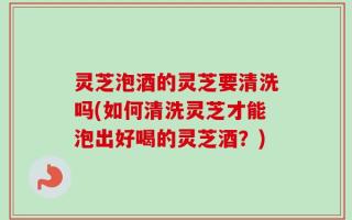 灵芝泡酒的灵芝要清洗吗(如何清洗灵芝才能泡出好喝的灵芝酒？)