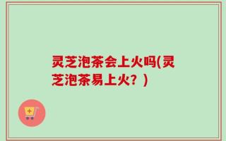 灵芝泡茶会上火吗(灵芝泡茶易上火？)