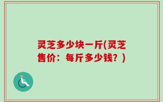 灵芝多少块一斤(灵芝售价：每斤多少钱？)
