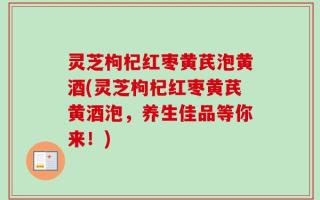 灵芝枸杞红枣黄芪泡黄酒(灵芝枸杞红枣黄芪黄酒泡，养生佳品等你来！)