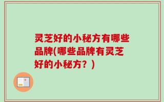 灵芝好的小秘方有哪些品牌(哪些品牌有灵芝好的小秘方？)
