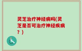 灵芝治疗神经病吗(灵芝是否可治疗神经疾病？)