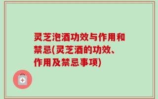 灵芝泡酒功效与作用和禁忌(灵芝酒的功效、作用及禁忌事项)