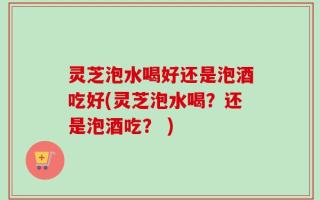 灵芝泡水喝好还是泡酒吃好(灵芝泡水喝？还是泡酒吃？ )