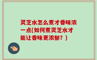 灵芝水怎么煮才香味浓一点(如何煮灵芝水才能让香味更浓郁？)