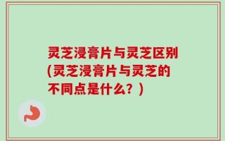 灵芝浸膏片与灵芝区别(灵芝浸膏片与灵芝的不同点是什么？)