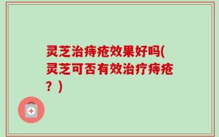 灵芝治痔疮效果好吗(灵芝可否有效治疗痔疮？)