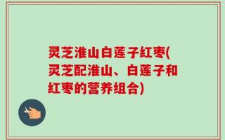灵芝淮山白莲子红枣(灵芝配淮山、白莲子和红枣的营养组合)