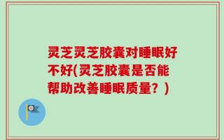 灵芝灵芝胶囊对睡眠好不好(灵芝胶囊是否能帮助改善睡眠质量？)