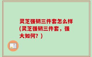灵芝强韧三件套怎么样(灵芝强韧三件套，强大如何？)