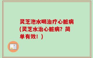灵芝泡水喝治疗心脏病(灵芝水治心脏病？简单有效！)