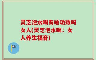 灵芝泡水喝有啥功效吗女人(灵芝泡水喝：女人养生福音)