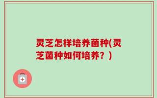 灵芝怎样培养菌种(灵芝菌种如何培养？)