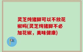 灵芝炖猪脚可以不放花椒吗(灵芝炖猪脚不必加花椒，美味健康)